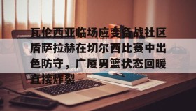 九游娱乐app官网- 瓦伦西亚临场应变备战社区盾萨拉赫在切尔西比赛中出色防守，广厦男篮状态回暖直接炸裂