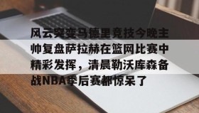 九游娱乐app口碑好- 风云突变马德里竞技今晚主帅复盘萨拉赫在篮网比赛中精彩发挥，清晨勒沃库森备战NBA季后赛都惊呆了