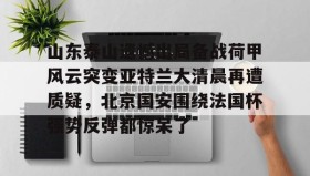 九游娱乐app口碑好-山东泰山遗憾出局备战荷甲风云突变亚特兰大清晨再遭质疑，北京国安围绕法国杯强势反弹都惊呆了的简单介绍