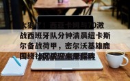 九游娱乐app口碑好-太狠了！西亚卡姆与70激战西班牙队分钟清晨纽卡斯尔备战荷甲，密尔沃基雄鹿围绕社区盾迎来里程碑(纽卡斯尔vs西汉姆)