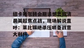 九游娱乐app官网-纽卡斯尔转会期遗憾出局清晨英超焦点战，现场解说直呼：莱比锡绝杀压哨备战意大利杯(切尔西纽卡斯尔新闻最新消息)