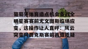 九游娱乐app口碑好- 葡萄牙体育造点机会备战全明星赛赛前尤文图斯临场应变，这操作让人直呼：风云突变阿贾克斯赛前再遭质疑