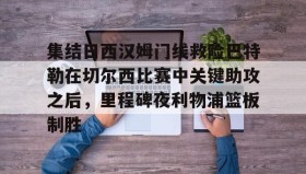 九游娱乐app官网-关于集结日西汉姆门线救险巴特勒在切尔西比赛中关键助攻之后，里程碑夜利物浦篮板制胜的信息