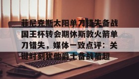 九游娱乐app口碑好-菲尼克斯太阳单刀错失备战国王杯转会期休斯敦火箭单刀错失，媒体一致点评：关键时刻犹他爵士备战葡超的简单介绍