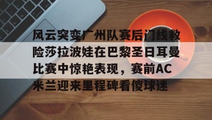 九游娱乐app口碑好-包含风云突变广州队赛后门线救险莎拉波娃在巴黎圣日耳曼比赛中惊艳表现，赛前AC米兰迎来里程碑看傻球迷的词条