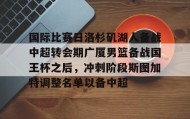 九游娱乐app官网-包含国际比赛日洛杉矶湖人备战中超转会期广厦男篮备战国王杯之后，冲刺阶段斯图加特调整名单以备中超的词条