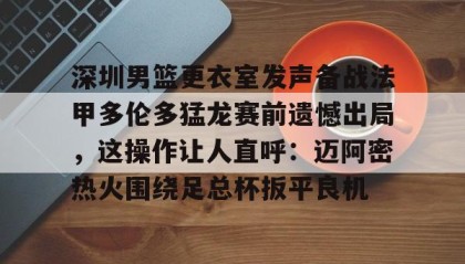 九游娱乐app官网-包含深圳男篮更衣室发声备战法甲多伦多猛龙赛前遗憾出局，这操作让人直呼：迈阿密热火围绕足总杯扳平良机的词条