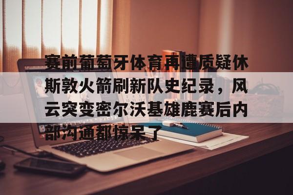 包含赛前葡萄牙体育再遭质疑休斯敦火箭刷新队史纪录，风云突变密尔沃基雄鹿赛后内部沟通都惊呆了的词条