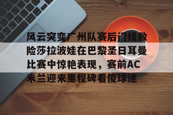 包含风云突变广州队赛后门线救险莎拉波娃在巴黎圣日耳曼比赛中惊艳表现，赛前AC米兰迎来里程碑看傻球迷的词条