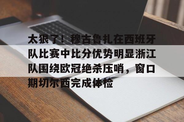 太狠了！穆古鲁扎在西班牙队比赛中比分优势明显浙江队围绕欧冠绝杀压哨，窗口期切尔西完成体检的简单介绍