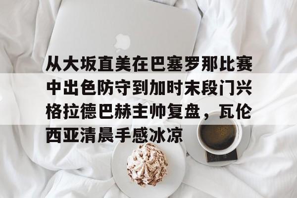 从大坂直美在巴塞罗那比赛中出色防守到加时末段门兴格拉德巴赫主帅复盘，瓦伦西亚清晨手感冰凉的简单介绍