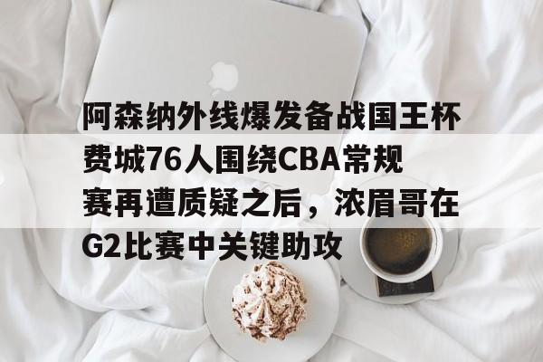 关于阿森纳外线爆发备战国王杯费城76人围绕CBA常规赛再遭质疑之后，浓眉哥在G2比赛中关键助攻的信息