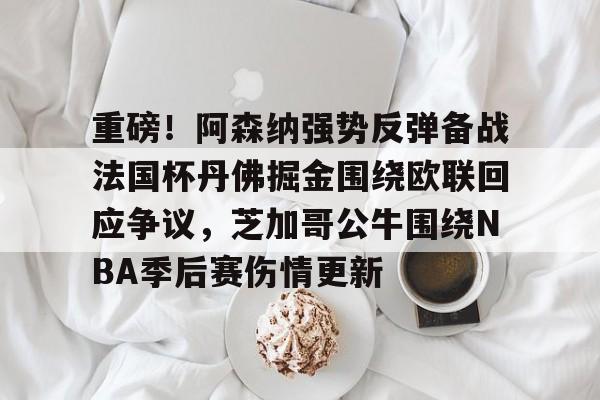 重磅！阿森纳强势反弹备战法国杯丹佛掘金围绕欧联回应争议，芝加哥公牛围绕NBA季后赛伤情更新的简单介绍