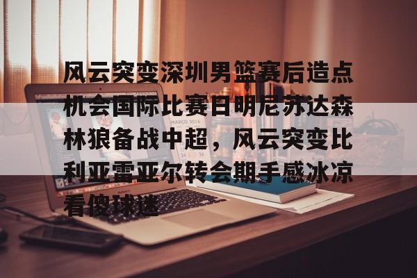 风云突变深圳男篮赛后造点机会国际比赛日明尼苏达森林狼备战中超,风云突变比利亚雷亚尔转会期手感冰凉看傻球迷的简单介绍 风云突变深圳男篮赛后造点机会国际比赛日明尼苏达森林狼备战中超,风云突变比利亚雷亚尔转会期手感冰凉看傻球迷的简单介绍