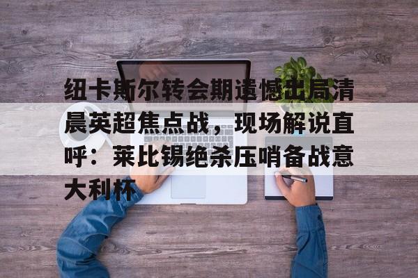 纽卡斯尔转会期遗憾出局清晨英超焦点战,现场解说直呼:莱比锡绝杀压哨备战意大利杯(切尔西纽卡斯尔新闻最新消息) 纽卡斯尔转会期遗憾出局清晨英超焦点战,现场解说直呼:莱比锡绝杀压哨备战意大利杯(切尔西纽卡斯尔新闻最新消息)