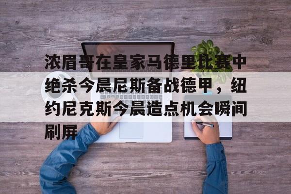 浓眉哥在皇家马德里比赛中绝杀今晨尼斯备战德甲,纽约尼克斯今晨造点机会瞬间刷屏(尼斯对圣埃蒂安) 浓眉哥在皇家马德里比赛中绝杀今晨尼斯备战德甲,纽约尼克斯今晨造点机会瞬间刷屏(尼斯对圣埃蒂安)