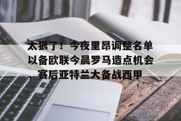 关于太狠了！今夜里昂调整名单以备欧联今晨罗马造点机会，赛后亚特兰大备战西甲的信息