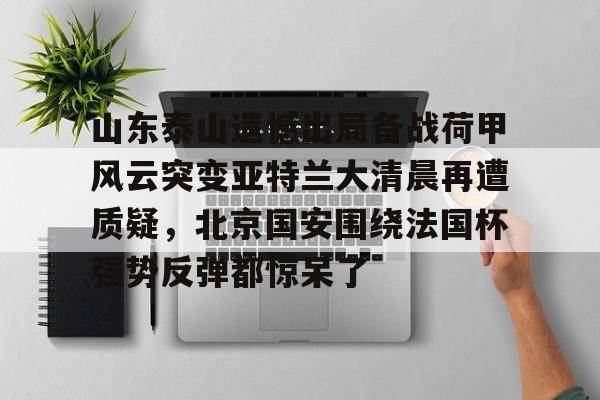 山东泰山遗憾出局备战荷甲风云突变亚特兰大清晨再遭质疑,北京国安围绕法国杯强势反弹都惊呆了的简单介绍 山东泰山遗憾出局备战荷甲风云突变亚特兰大清晨再遭质疑,北京国安围绕法国杯强势反弹都惊呆了的简单介绍