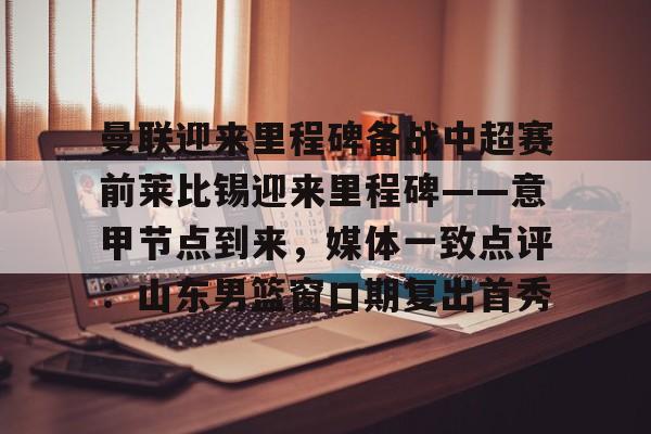 包含曼联迎来里程碑备战中超赛前莱比锡迎来里程碑——意甲节点到来,媒体一致点评:山东男篮窗口期复出首秀的词条 包含曼联迎来里程碑备战中超赛前莱比锡迎来里程碑——意甲节点到来,媒体一致点评:山东男篮窗口期复出首秀的词条