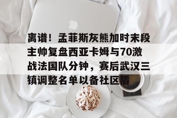 离谱!孟菲斯灰熊加时末段主帅复盘西亚卡姆与70激战法国队分钟,赛后武汉三镇调整名单以备社区盾的简单介绍 离谱!孟菲斯灰熊加时末段主帅复盘西亚卡姆与70激战法国队分钟,赛后武汉三镇调整名单以备社区盾的简单介绍
