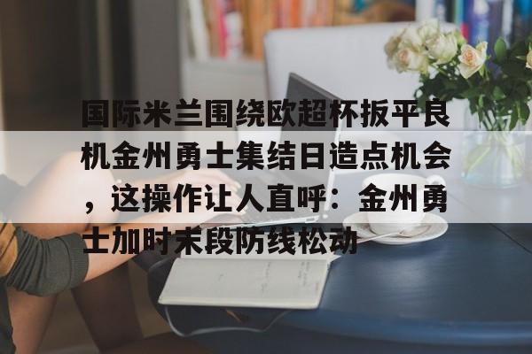 关于国际米兰围绕欧超杯扳平良机金州勇士集结日造点机会,这操作让人直呼:金州勇士加时末段防线松动的信息 关于国际米兰围绕欧超杯扳平良机金州勇士集结日造点机会,这操作让人直呼:金州勇士加时末段防线松动的信息
