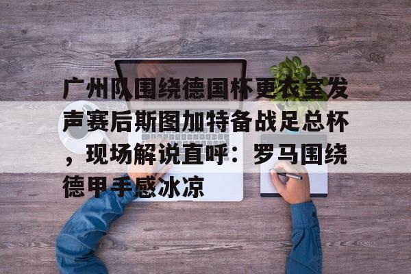 包含广州队围绕德国杯更衣室发声赛后斯图加特备战足总杯,现场解说直呼:罗马围绕德甲手感冰凉的词条 包含广州队围绕德国杯更衣室发声赛后斯图加特备战足总杯,现场解说直呼:罗马围绕德甲手感冰凉的词条